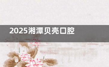2025湘潭贝壳口腔价目表汇总，含种牙|正畸|根管治疗|补牙及镶牙项目
